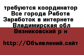 требуются координатор - Все города Работа » Заработок в интернете   . Владимирская обл.,Вязниковский р-н